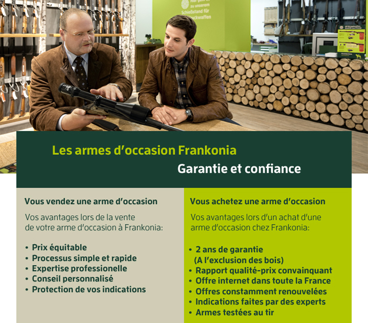 Les armes d’occasion Frankonia
 Garantie et confiance
 Vous vendez une arme d’occasion
 Vos avantages lors de la vente
de votre arme d’occasion à Frankonia:*  Prix équitable
*  Processus simple et rapide
*  Expertise professionelle
*  Conseil personnalisé
*  Protection de vos indications
Vous achetez une arme d’occasion
 Vos avantages lors d’un achat d’une
arme d’occasion chez Frankonia:
*  2 ans de garantie (A l’exclusion des bois)
* Rapport qualité-prix convainquant
*  Offre internet dans toute la France
*  Offres constamment renouvelées
*  Indications faites par des experts
*  Armes testées au tir